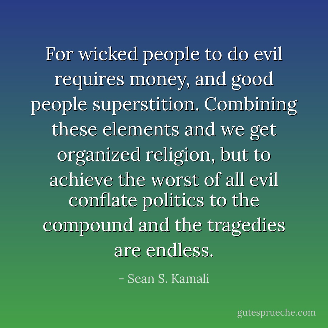 For wicked people to do evil requires money, and good people superstition. Combining these elements and we get organized religion, but to achieve the worst of all evil conflate politics to the compound and the tragedies are endless. - Sean S. Kamali
