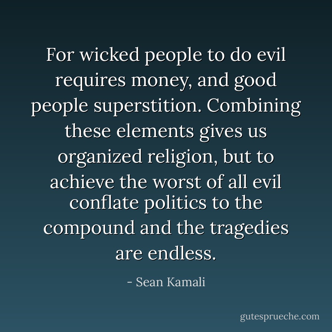 For wicked people to do evil requires money, and good people superstition. Combining these elements gives us organized religion, but to achieve the worst of all evil conflate politics to the compound and the tragedies are endless. - Sean Kamali