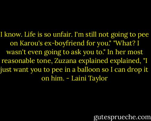 I know. Life is so unfair. I'm still not going to pee on Karou's ex-boyfriend for you."<br />"What? I wasn't even going to ask you to." In her most reasonable tone, Zuzana explained explained, "I just want you to pee in a balloon so I can drop it on him. - Laini Taylor