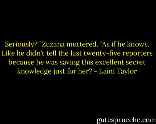 Seriously?" Zuzana muttered. "As if he knows. Like he didn't tell the last twenty-five reporters because he was saving this excellent secret knowledge just for her? - Laini Taylor