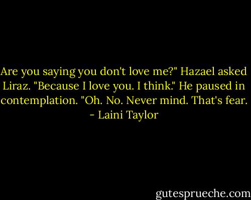 Are you saying you don't love me?" Hazael asked Liraz. "Because I love you. I think." He paused in contemplation. "Oh. No. Never mind. That's fear. - Laini Taylor