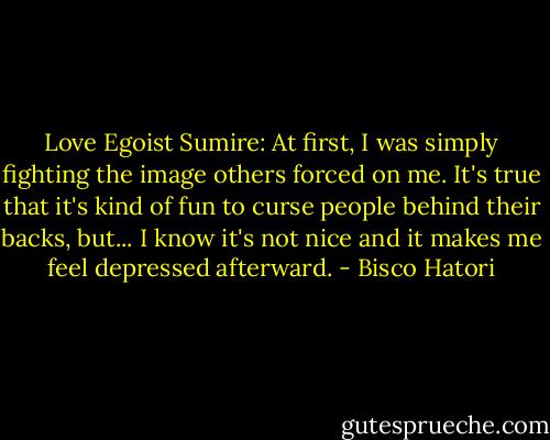 Love Egoist<br />Sumire: At first, I was simply fighting the image others forced on me. It's true that it's kind of fun to curse people behind their backs, but... I know it's not nice and it makes me feel depressed afterward. - Bisco Hatori