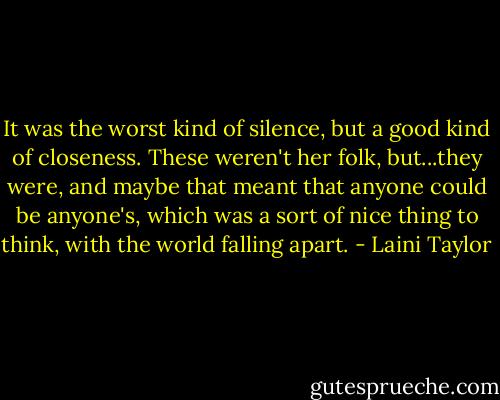 It was the worst kind of silence, but a good kind of closeness. These weren't her folk, but...they were, and maybe that meant that anyone could be anyone's, which was a sort of nice thing to think, with the world falling apart. - Laini Taylor