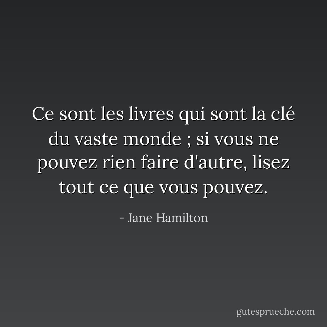 Ce sont les livres qui sont la clé du vaste monde ; si vous ne pouvez rien faire d'autre, lisez tout ce que vous pouvez. - Jane Hamilton
