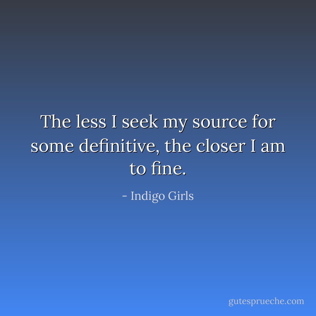 The less I seek my source for some definitive, the closer I am to fine. - Indigo Girls