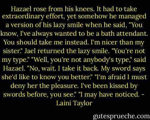 Hazael rose from his knees. It had to take extraordinary effort, yet somehow he managed a version of his lazy smile when he said, "You know, I've always wanted to be a bath attendant. You should take me instead. I'm nicer than my sister."<br />Jael returned the lazy smile. "You're not my type."<br />"Well, you're not anybody's type," said Hazael. "No, wait. I take it back. My sword says she'd like to know you better."<br />"I'm afraid I must deny her the pleasure. I've been kissed by swords before, you see."<br />"I may have noticed. - Laini Taylor