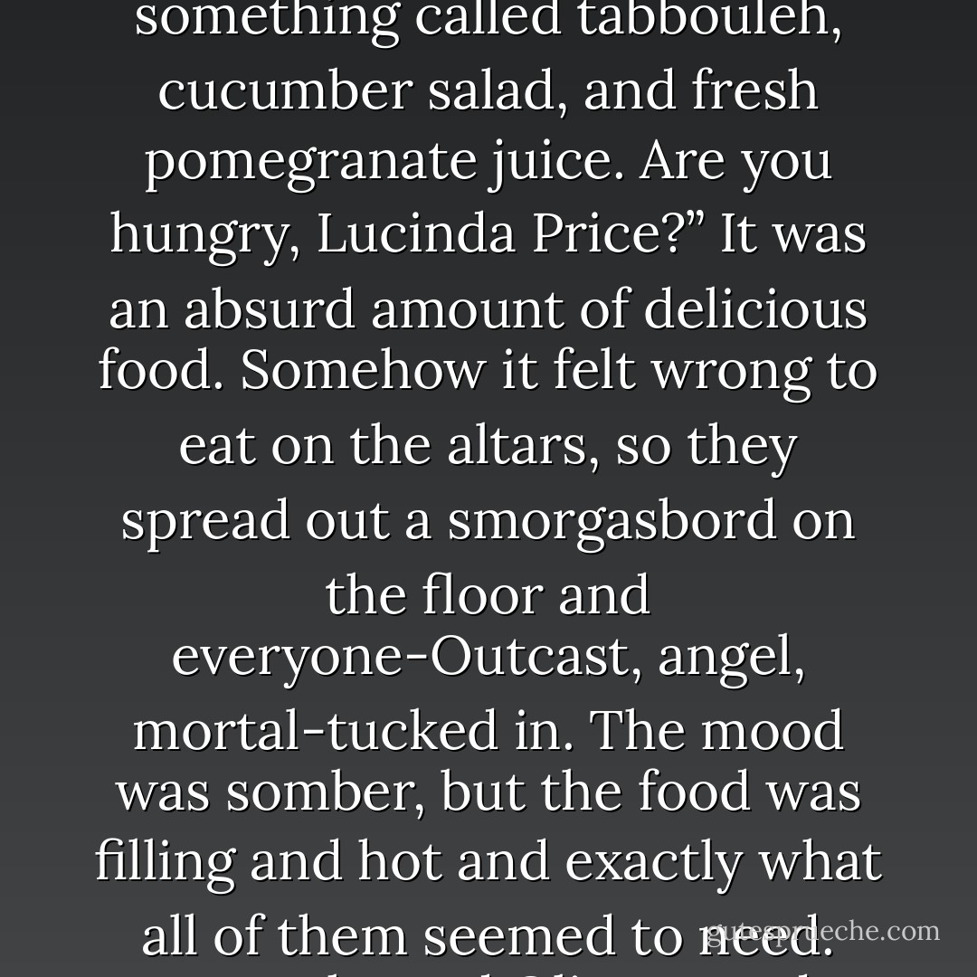 This time, I asked a mortal Israeli girl what sort of things she liked to eat. She led me to a something called a falafel stand.” Phil shrugged and his voice lilted in a question at the end.<br />“Are you saying I’m looking at a solid brick of falafel?” Roland raised a doubtful eyebrow at Vincent’s bulging bag.<br />“Oh, no,” Vincent said. “The Outcasts also purchased hummus, pita, pickles, a container of something called tabbouleh, cucumber salad, and fresh pomegranate juice. Are you hungry, Lucinda Price?”<br />It was an absurd amount of delicious food. Somehow it felt wrong to eat on the altars, so they spread out a smorgasbord on the floor and everyone-Outcast, angel, mortal-tucked in. The mood was somber, but the food was filling and hot and exactly what all of them seemed to need. Luce showed Olianna and Vincent how to make a falafel sandwich; Cam even asked Phil to pass him the hummus. At some point, Arriane flew out the window to find Luce some new clothes. She returned with a faded pair of jeans, a white V-neck T-shirt, and a cool Israeli army flak jacket with a patch depicting an orange-and-yellow flame. <br />“Had to kiss a soldier for this,” she said. - Lauren Kate
