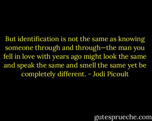 But identification is not the same as knowing someone through and through—the man you fell in love with years ago might look the same and speak the same and smell the same yet be completely different. - Jodi Picoult