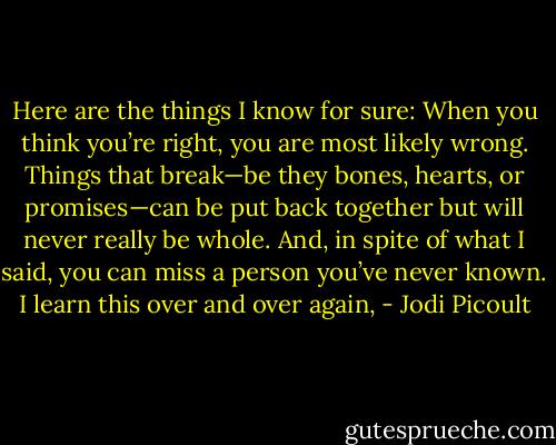 Here are the things I know for sure: When you think you’re right, you are most likely wrong. Things that break—be they bones, hearts, or promises—can be put back together but will never really be whole. And, in spite of what I said, you can miss a person you’ve never known. I learn this over and over again, - Jodi Picoult