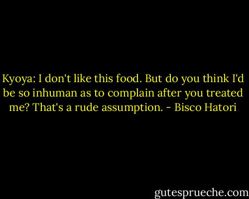 Kyoya: I don't like this food. But do you think I'd be so inhuman as to complain after you treated me? That's a rude assumption. - Bisco Hatori