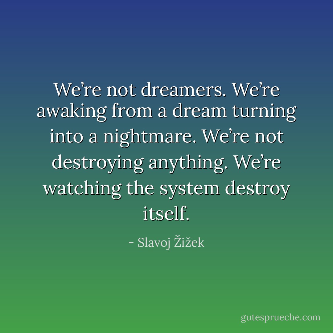 We’re not dreamers. We’re awaking from a dream turning into a nightmare. We’re not destroying anything. We’re watching the system destroy itself. - Slavoj Žižek