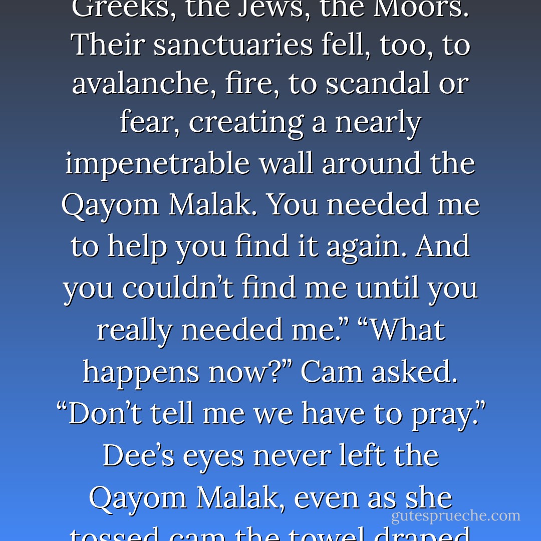 You were blasted out of the sanctuary. The force of the explosion caused the first avalanche that buried the <i>Qayom Malak</i>, but the fig and olive trees remained exposed, a beacon for the other sanctuaries that were built in the coming years. The Christians were here, the Greeks, the Jews, the Moors. Their sanctuaries fell, too, to avalanche, fire, to scandal or fear, creating a nearly impenetrable wall around the <i>Qayom Malak</i>. You needed me to help you find it again. And you couldn’t find me until you <i>really</i> needed me.”<br />“What happens now?” Cam asked. “Don’t tell me we have to pray.”<br />Dee’s eyes never left the <i>Qayom Malak</i>, even as she tossed cam the towel draped over her shoulder. “Oh, it’s far worse, Cam. Now you’ve got to clean. Polish the angels, especially their wings. Polish them until they shine. We are going to need the moonlight to shine on them in precisely the right way. - Lauren Kate