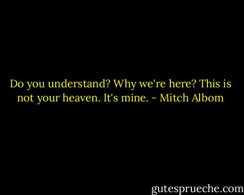 Do you understand? Why we're here? This is not your heaven. It's mine. - Mitch Albom