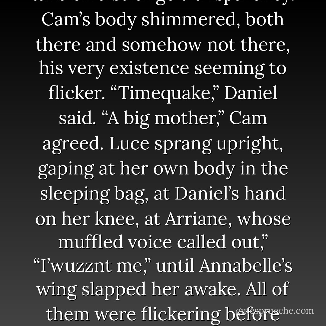 When she rolled over, nestling her back into Daniel’s chest so that he was cradling her with his right wing, her eyelids fluttered shut. Then they flew open.<br />She was face to face with Cam.<br />He was inches away, on his side, head propped on his hand, green eyes holding hers as if they were both in a trance. He opened his mouth as if to say something-<br />BOOM. <br />The room trembled like a leaf. For an instant, the air seemed to take on a strange transparency. Cam’s body shimmered, both there and somehow <i>not</i> there, his very existence seeming to flicker.<br />“Timequake,” Daniel said.<br />“A big mother,” Cam agreed.<br />Luce sprang upright, gaping at her own body in the sleeping bag, at Daniel’s hand on her knee, at Arriane, whose muffled voice called out,” “I’wuzznt me,” until Annabelle’s wing slapped her awake. All of them were <i>flickering</i> before each other’s eyes. Solidly present one moment, as insubstantial as ghosts the next.<br />The timequake had jarred loose a dimension in which they weren’t even <i>there.</i><br />The cave around them shuddered. Sand sifted down from the walls. But unlike those of Luce and her friends, the physical properties of the red rock remained fixed, as if to prove that only people-souls-were at risk of being erased. - Lauren Kate