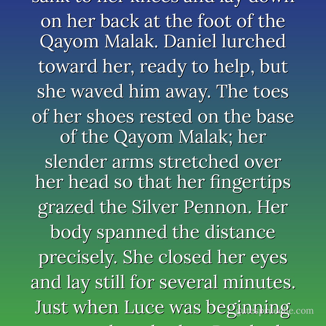 When she spun around to face Luce and the angels, Dee looked as if she were going to say something. Instead, she sank to her knees and lay down on her back at the foot of the <i>Qayom Malak</i>. Daniel lurched toward her, ready to help, but she waved him away. The toes of her shoes rested on the base of the <i>Qayom Malak</i>; her slender arms stretched over her head so that her fingertips grazed the Silver Pennon. Her body spanned the distance precisely.<br />She closed her eyes and lay still for several minutes.<br />Just when Luce was beginning to wonder whether Dee had fallen asleep, Dee said, “It’s a good thing I stopped growing two thousand years ago. - Lauren Kate