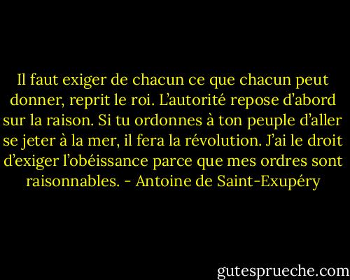 Il faut exiger de chacun ce que chacun peut donner, reprit le roi. L’autorité repose d’abord sur la raison. Si tu ordonnes à ton peuple d’aller se jeter à la mer, il fera la révolution. J’ai le droit d’exiger l’obéissance parce que mes ordres sont raisonnables. - Antoine de Saint-Exupéry