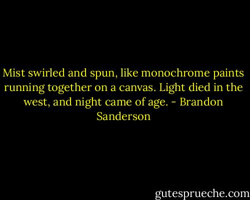 Mist swirled and spun, like monochrome paints running together on a canvas. Light died in the west, and night came of age. - Brandon Sanderson