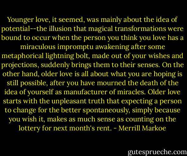 Younger love, it seemed, was mainly about the idea of potential--the illusion that magical transformations were bound to occur when the person you think you love has a miraculous impromptu awakening after some metaphorical lightning bolt, made out of your wishes and projections, suddenly brings them to their senses. On the other hand, older love is all about what you are hoping is still possible, after you have mourned the death of the idea of yourself as manufacturer of miracles. Older love starts with the unpleasant truth that expecting a person to change for the better spontaneously, simply because you wish it, makes as much sense as counting on the lottery for next month's rent. - Merrill Markoe