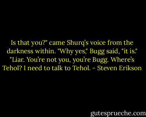 Is that you?" came Shurq’s voice from the darkness within.<br />"Why yes," Bugg said, "it is."<br />"Liar. You’re not you, you’re Bugg. Where’s Tehol? I need to talk to Tehol. - Steven Erikson