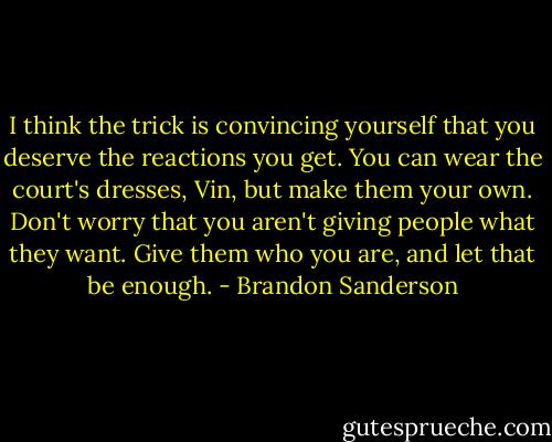 I think the trick is convincing yourself that you deserve the reactions you get. You can wear the court's dresses, Vin, but make them your own. Don't worry that you aren't giving people what they want. Give them who you are, and let that be enough. - Brandon Sanderson