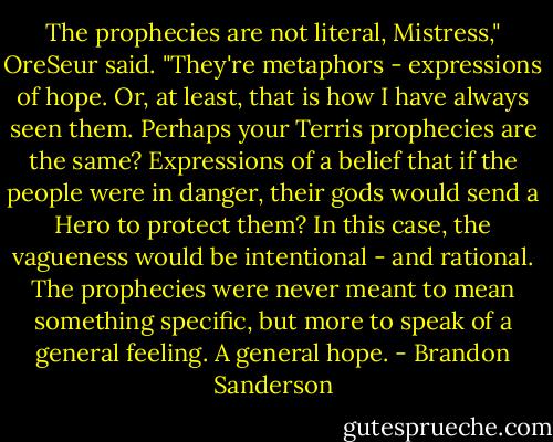 The prophecies are not literal, Mistress," OreSeur said. "They're metaphors - expressions of hope. Or, at least, that is how I have always seen them. Perhaps your Terris prophecies are the same? Expressions of a belief that if the people were in danger, their gods would send a Hero to protect them? In this case, the vagueness would be intentional - and rational. The prophecies were never meant to mean something specific, but more to speak of a general feeling. A general hope. - Brandon Sanderson