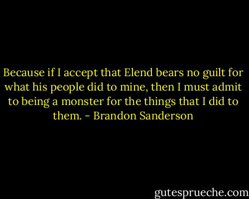 Because if I accept that Elend bears no guilt for what his people did to mine, then I must admit to being a monster for the things that I did to them. - Brandon Sanderson
