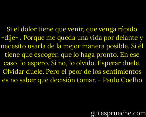 Si el dolor tiene que venir, que venga rápido -dije- . Porque me queda una vida por delante y necesito usarla de la mejor manera posible. Si él tiene que escoger, que lo haga pronto. En ese caso, lo espero. Sí no, lo olvido.<br />Esperar duele. Olvidar duele. Pero el peor de los sentimientos es no saber qué decisión tomar. - Paulo Coelho