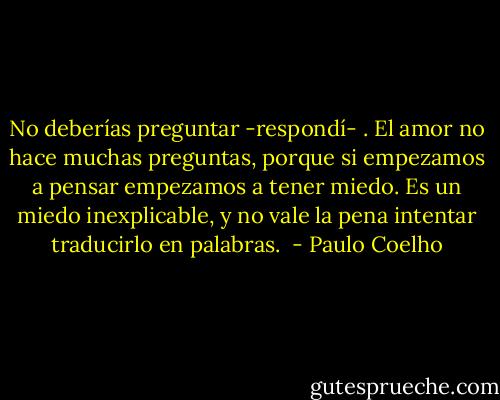 No deberías preguntar -respondí- . El amor no hace muchas preguntas, porque si empezamos a pensar empezamos a tener miedo. Es un miedo inexplicable, y no vale la pena intentar traducirlo en palabras.<br /> - Paulo Coelho
