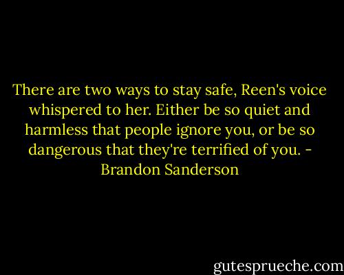 There are two ways to stay safe, Reen's voice whispered to her. Either be so quiet and harmless that people ignore you, or be so dangerous that they're terrified of you. - Brandon Sanderson