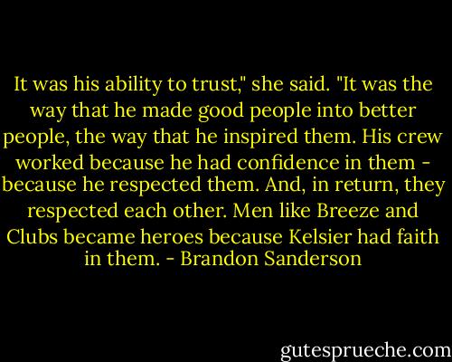 It was his ability to trust," she said. "It was the way that he made good people into better people, the way that he inspired them. His crew worked because he had confidence in them - because he respected them. And, in return, they respected each other. Men like Breeze and Clubs became heroes because Kelsier had faith in them. - Brandon Sanderson