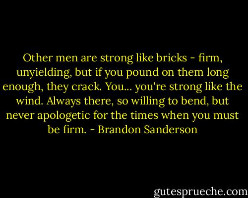 Other men are strong like bricks - firm, unyielding, but if you pound on them long enough, they crack. You... you're strong like the wind. Always there, so willing to bend, but never apologetic for the times when you must be firm. - Brandon Sanderson