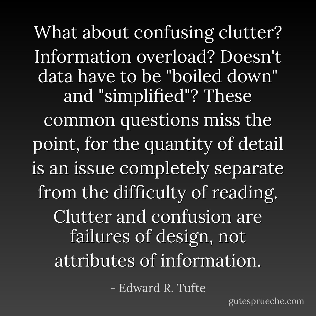 What about confusing clutter? Information overload? Doesn't data have to be "boiled down" and "simplified"? These common questions miss the point, for the quantity of detail is an issue completely separate from the difficulty of reading. <i>Clutter and confusion are failures of design, not attributes of information</i>. - Edward R. Tufte