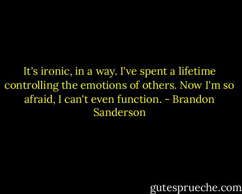 It's ironic, in a way. I've spent a lifetime controlling the emotions of others. Now I'm so afraid, I can't even function. - Brandon Sanderson