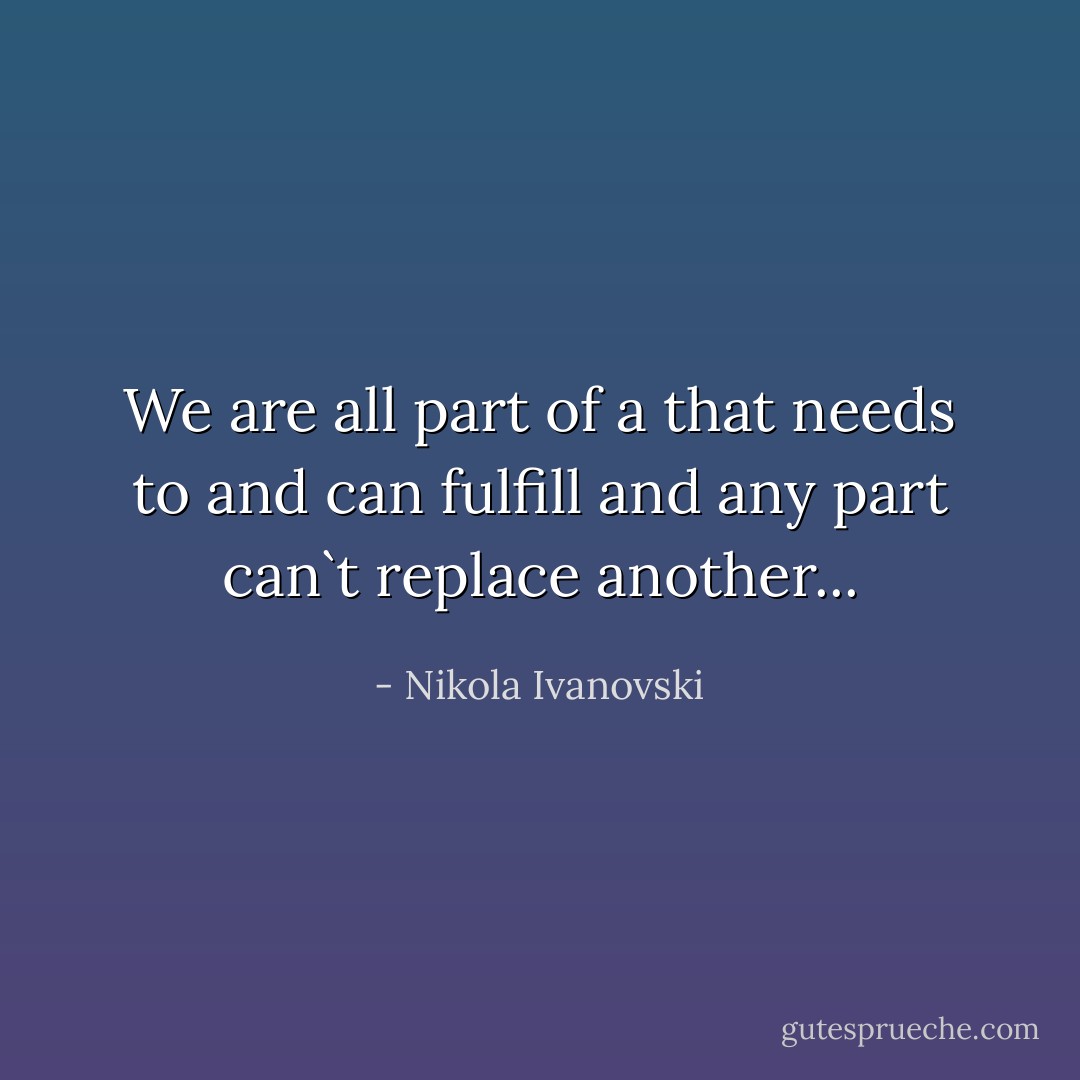 We are all part of a that needs to and can fulfill and any part can`t replace another... - Nikola Ivanovski