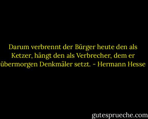 Darum verbrennt der Bürger heute den als Ketzer, hängt den als Verbrecher, dem er übermorgen Denkmäler setzt. - Hermann Hesse