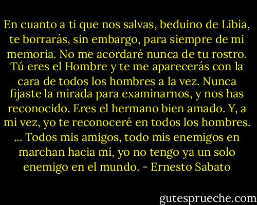 En cuanto a ti que nos salvas, beduino de Libia, te borrarás, sin embargo, para siempre de mi memoria. No me acordaré nunca de tu rostro. Tú eres el Hombre y te me aparecerás con la cara de todos los hombres a la vez. Nunca fijaste la mirada para examinarnos, y nos has reconocido. Eres el hermano bien amado. Y, a mi vez, yo te reconoceré en todos los hombres. ... Todos mis amigos, todo mis enemigos en marchan hacia mí, yo no tengo ya un solo enemigo en el mundo. - Ernesto Sabato