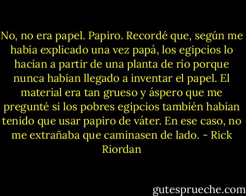 No, no era papel. Papiro. Recordé que, según me había explicado una vez papá, los egipcios lo hacían a partir de una planta de río porque nunca habían llegado a inventar el papel. El material era tan grueso y áspero que me pregunté si los pobres egipcios también habían tenido que usar papiro de váter. En ese caso, no me extrañaba que caminasen de lado. - Rick Riordan