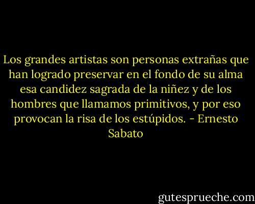 Los grandes artistas son personas extrañas que han logrado preservar en el fondo de su alma esa candidez sagrada de la niñez y de los hombres que llamamos primitivos, y por eso provocan la risa de los estúpidos. - Ernesto Sabato