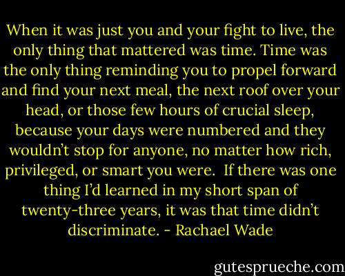 When it was just you and your fight to live, the only thing that mattered was time. Time was the only thing reminding you to propel forward and find your next meal, the next roof over your head, or those few hours of crucial sleep, because your days were numbered and they wouldn’t stop for anyone, no matter how rich, privileged, or smart you were.<br /><br />If there was one thing I’d learned in my short span of twenty-three years, it was that time didn’t discriminate. - Rachael Wade