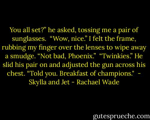 You all set?” he asked, tossing me a pair of sunglasses.<br /><br />“Wow, nice.” I felt the frame, rubbing my finger over the lenses to wipe away a smudge. “Not bad, Phoenix.”<br /><br />“Twinkies.” He slid his pair on and adjusted the gun across his chest. “Told you. Breakfast of champions."<br /><br />- Skylla and Jet - Rachael Wade