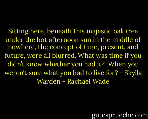 Sitting here, beneath this majestic oak tree under the hot afternoon sun in the middle of nowhere, the concept of time, present, and future, were all blurred. What was time if you didn’t know whether you had it?<br /><br />When you weren’t sure what you had to live for? - Skylla Warden - Rachael Wade