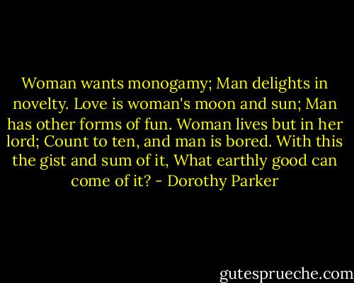Woman wants monogamy;<br />Man delights in novelty.<br />Love is woman's moon and sun;<br />Man has other forms of fun.<br />Woman lives but in her lord;<br />Count to ten, and man is bored.<br />With this the gist and sum of it,<br />What earthly good can come of it? - Dorothy Parker