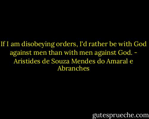 If I am disobeying orders, I'd rather be with God against men than with men against God. - Aristides de Souza Mendes do Amaral e Abranches