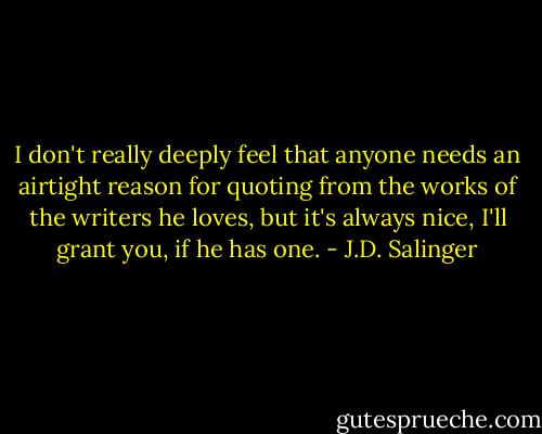 I don't really deeply feel that anyone needs an airtight reason for quoting from the works of the writers he loves, but it's always nice, I'll grant you, if he has one. - J.D. Salinger