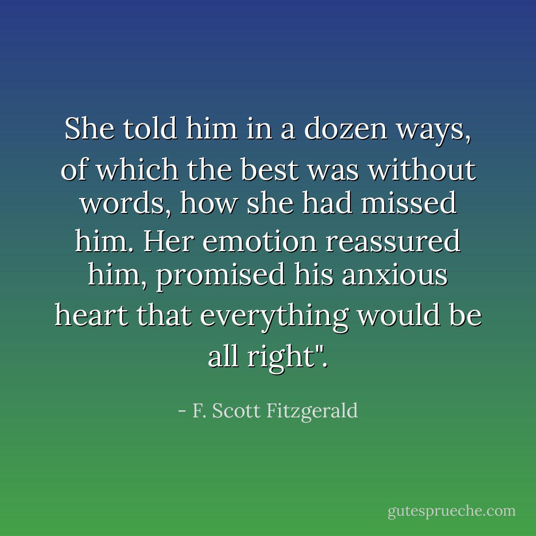 She told him in a dozen ways, of which the best was without words, how she had missed him. Her emotion reassured him, promised his anxious heart that everything would be all right". - F. Scott Fitzgerald