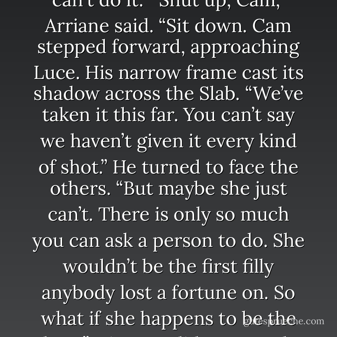 I've seen enough death."<br />A single angel rose in the darkness from the circle they'd formed around the <i>Qayom Malak</i>. "If she can't do it, she can't do it."<br />"Shut <i>up</i>, Cam,” Arriane said. “Sit down.<br />Cam stepped forward, approaching Luce. His narrow frame cast its shadow across the Slab. “We’ve taken it this far. You can’t say we haven’t given it every kind of shot.” He turned to face the others. “But maybe she just can’t. There is only so much you can ask a person to do. She wouldn’t be the first filly anybody lost a fortune on. So what if she happens to be the last?”<br />His tone did not match his words, and neither did his eyes, which said with desperate sincerity, <i>You can do this. You have to.</i> - Lauren Kate