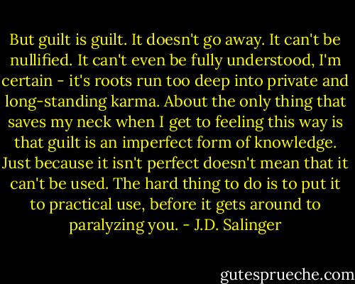 But guilt is guilt. It doesn't go away. It can't be nullified. It can't even be fully understood, I'm certain - it's roots run too deep into private and long-standing karma. About the only thing that saves my neck when I get to feeling this way is that guilt is an imperfect form of knowledge. Just because it isn't perfect doesn't mean that it can't be used. The hard thing to do is to put it to practical use, before it gets around to paralyzing you. - J.D. Salinger