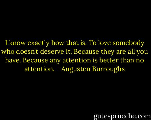 I know exactly how that is. To love somebody who doesn’t deserve it. Because they are all you have. Because any attention is better than no attention. - Augusten Burroughs
