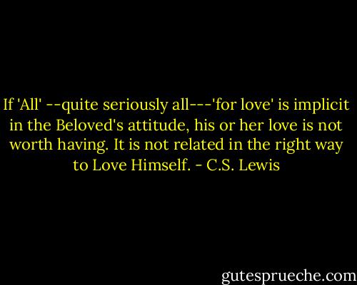 If 'All' --quite seriously all---'for love' is implicit in the Beloved's attitude, his or her love is not worth having. It is not related in the right way to Love Himself. - C.S. Lewis