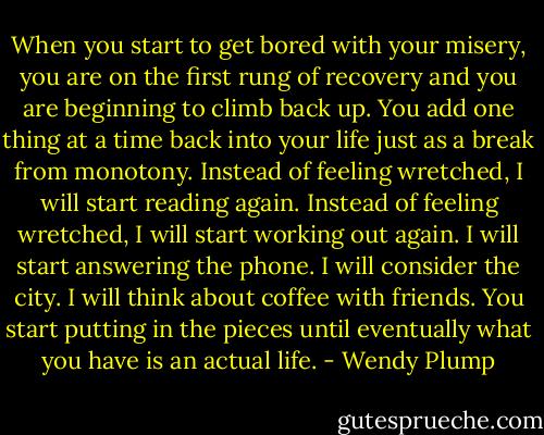 When you start to get bored with your misery, you are on the first rung of recovery and you are beginning to climb back up. You add one thing at a time back into your life just as a break from monotony. Instead of feeling wretched, I will start reading again. Instead of feeling wretched, I will start working out again. I will start answering the phone. I will consider the city. I will think about coffee with friends. You start putting in the pieces until eventually what you have is an actual life. - Wendy Plump